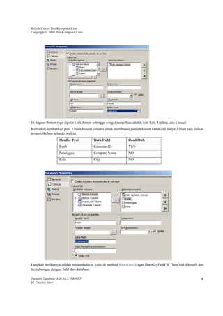 Kuliah Umum IlmuKomputer.Com
Copyright © 2003 IlmuKomputer.Com




Di bagian Button type dipilih LinkButton sehingga yang ditampilkan adalah link Edit, Update, dan Cancel.
Kemudian tambahkan pula 3 buah Bound column untuk membatasi jumlah kolom DataGrid hanya 3 buah saja. Isikan
properti kolom sebagai berikut:
                  Header Text            Data Field              Read Only
                  Kode                   CustomerID              YES
                  Pelanggan              CompanyName             NO
                  Kota                   City                    NO




Langkah berikutnya adalah menambahkan kode di method BindGrid agar DataKeyField di DataGrid dikenali dan
berhubungan dengan field dari database.

Tutorial Database ASP.NET/ VB.NET                                                                          8
M. Choirul Amri
 