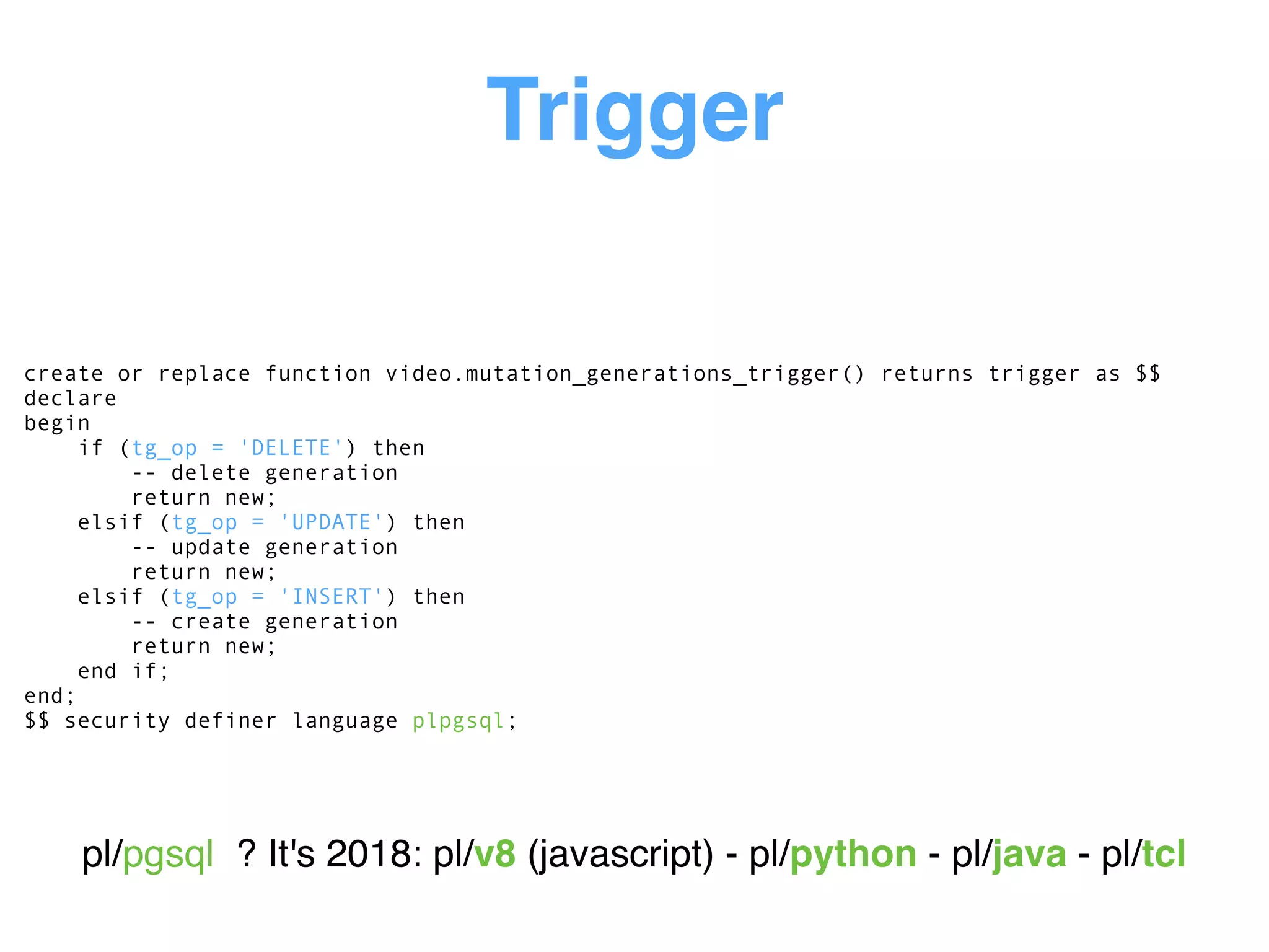 Trigger
create or replace function video.mutation_generations_trigger() returns trigger as $$
declare
begin
if (tg_op = 'DELETE') then
-- delete generation
return new;
elsif (tg_op = 'UPDATE') then
-- update generation
return new;
elsif (tg_op = 'INSERT') then
-- create generation
return new;
end if;
end;
$$ security definer language plpgsql;
pl/pgsql ? It's 2018: pl/v8 (javascript) - pl/python - pl/java - pl/tcl
 