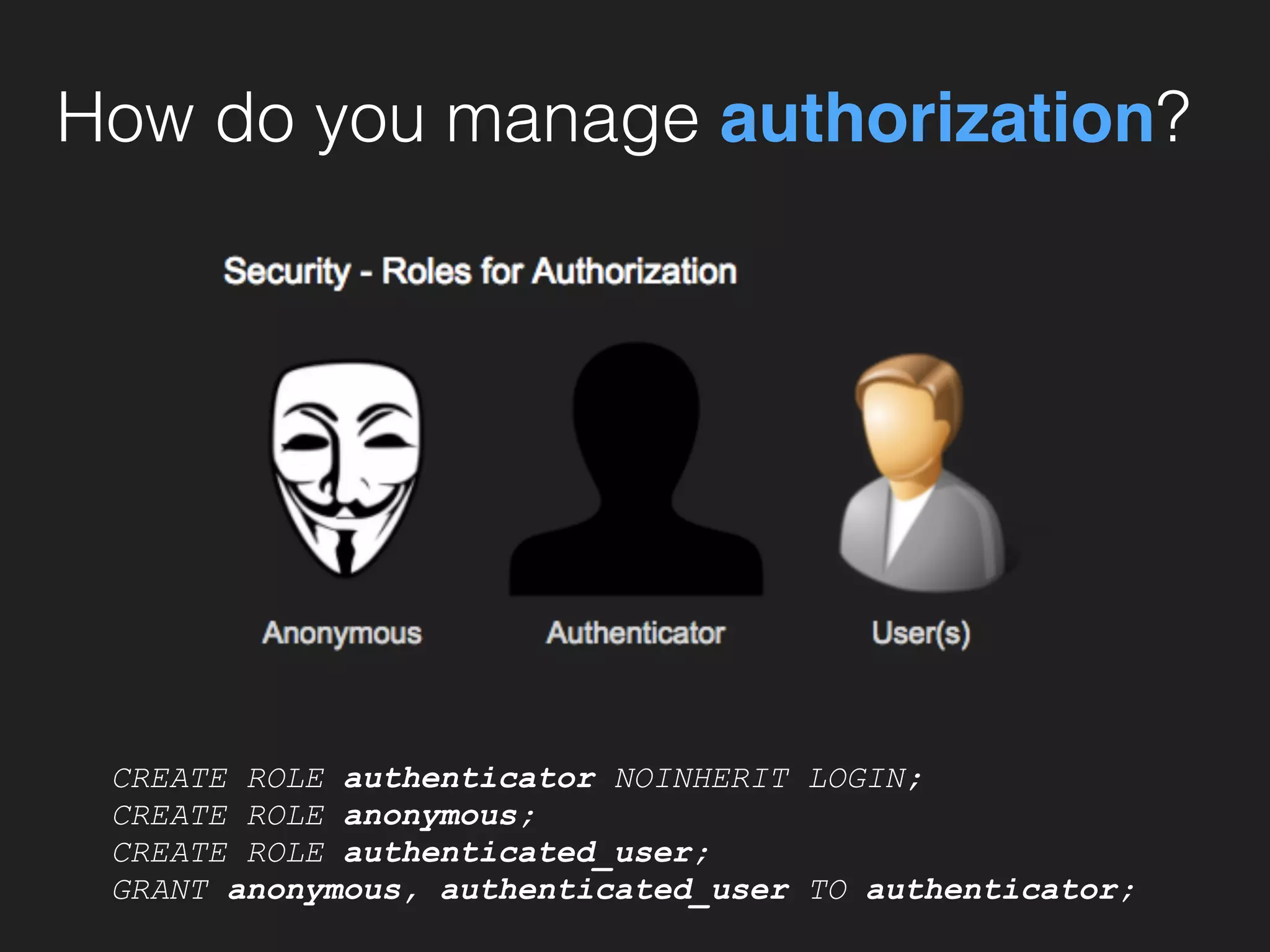 How do you manage authorization?
CREATE ROLE authenticator NOINHERIT LOGIN;
CREATE ROLE anonymous;
CREATE ROLE authenticated_user;
GRANT anonymous, authenticated_user TO authenticator;
 