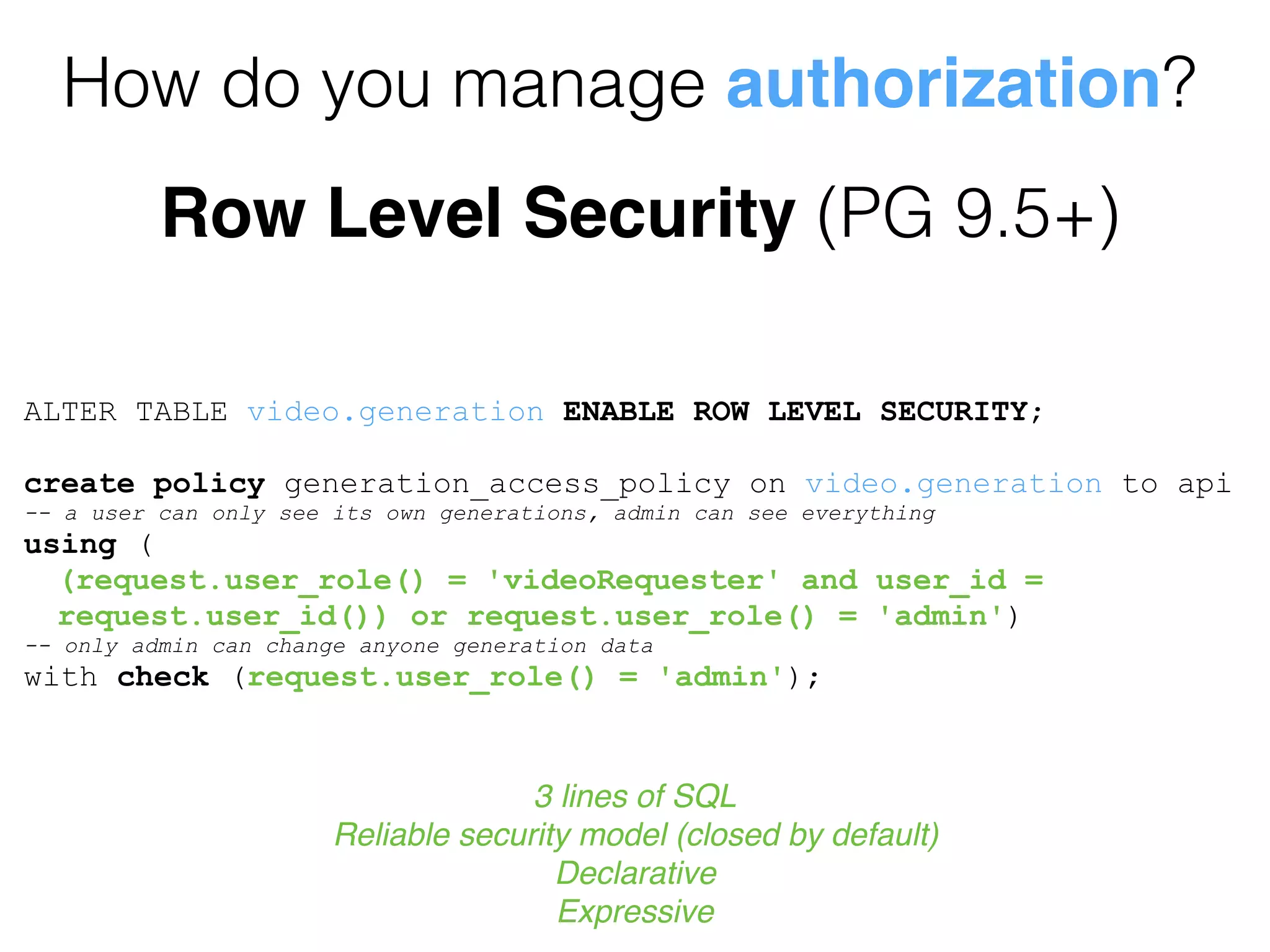 How do you manage authorization?
Row Level Security (PG 9.5+)
ALTER TABLE video.generation ENABLE ROW LEVEL SECURITY;
create policy generation_access_policy on video.generation to api
-- a user can only see its own generations, admin can see everything
using (
(request.user_role() = 'videoRequester' and user_id =
request.user_id()) or request.user_role() = 'admin')
-- only admin can change anyone generation data
with check (request.user_role() = 'admin');
3 lines of SQL
Reliable security model (closed by default)
Declarative
Expressive
 