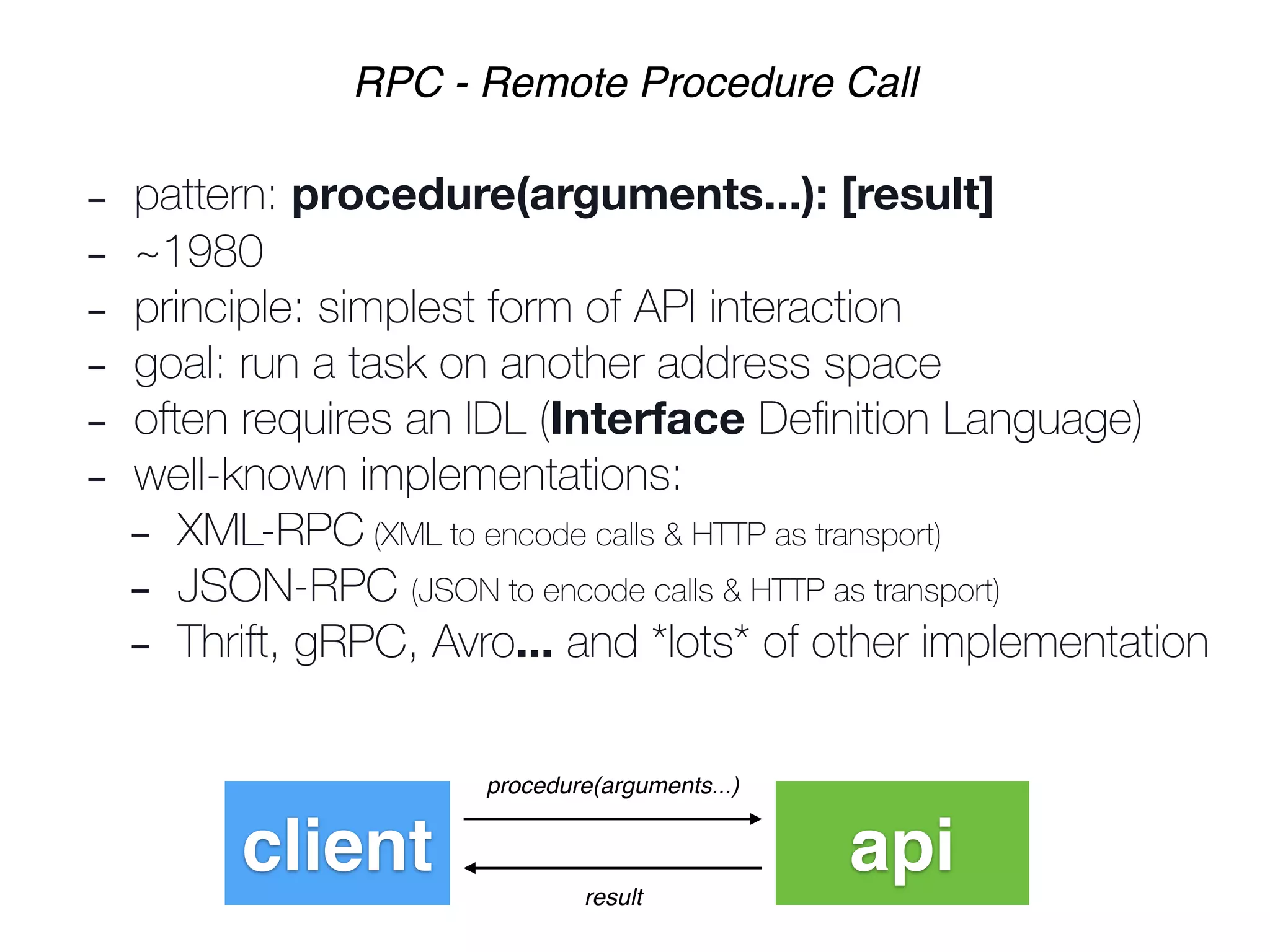 - pattern: procedure(arguments...): [result]
- ~1980
- principle: simplest form of API interaction
- goal: run a task on another address space
- often requires an IDL (Interface Deﬁnition Language)
- well-known implementations:
- XML-RPC (XML to encode calls & HTTP as transport)
- JSON-RPC (JSON to encode calls & HTTP as transport)
- Thrift, gRPC, Avro... and *lots* of other implementation
RPC - Remote Procedure Call
client api
procedure(arguments...)
result
 