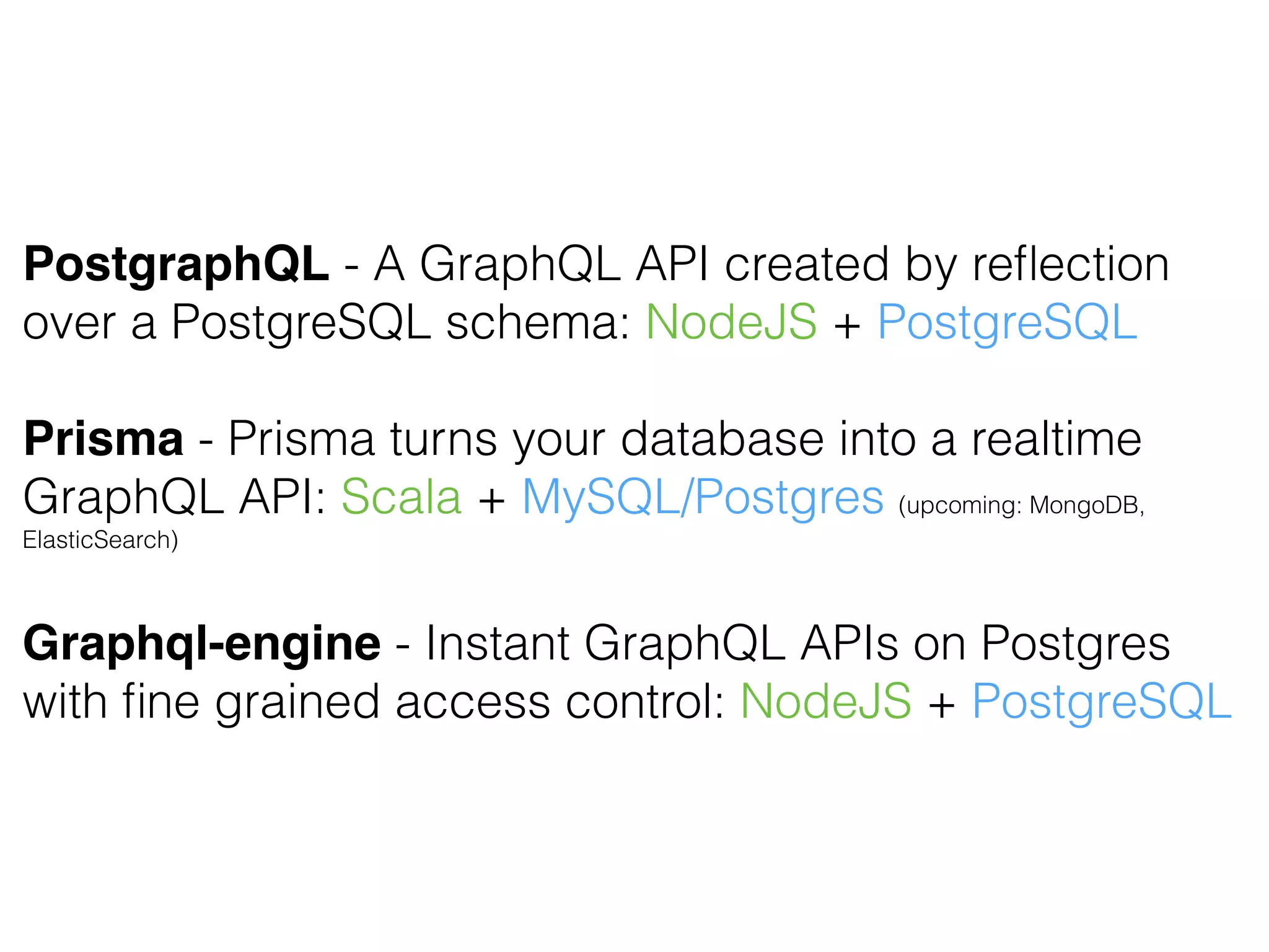 PostgraphQL - A GraphQL API created by reﬂection
over a PostgreSQL schema: NodeJS + PostgreSQL
Prisma - Prisma turns your database into a realtime
GraphQL API: Scala + MySQL/Postgres (upcoming: MongoDB,
ElasticSearch)
Graphql-engine - Instant GraphQL APIs on Postgres
with ﬁne grained access control: NodeJS + PostgreSQL
 