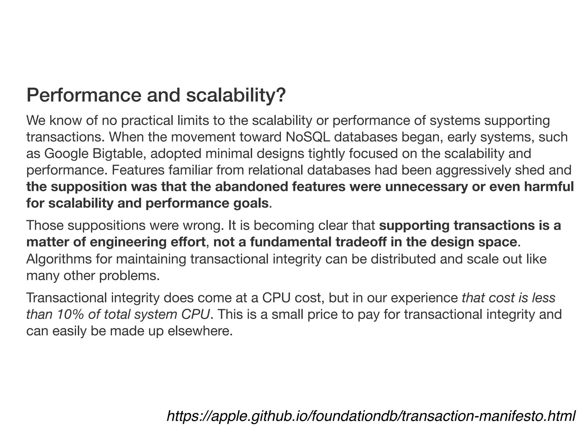 https://apple.github.io/foundationdb/transaction-manifesto.html
Performance and scalability?
We know of no practical limits to the scalability or performance of systems supporting
transactions. When the movement toward NoSQL databases began, early systems, such
as Google Bigtable, adopted minimal designs tightly focused on the scalability and
performance. Features familiar from relational databases had been aggressively shed and
the supposition was that the abandoned features were unnecessary or even harmful
for scalability and performance goals.

Those suppositions were wrong. It is becoming clear that supporting transactions is a
matter of engineering eﬀort, not a fundamental tradeoﬀ in the design space.
Algorithms for maintaining transactional integrity can be distributed and scale out like
many other problems. 

Transactional integrity does come at a CPU cost, but in our experience that cost is less
than 10% of total system CPU. This is a small price to pay for transactional integrity and
can easily be made up elsewhere.
 