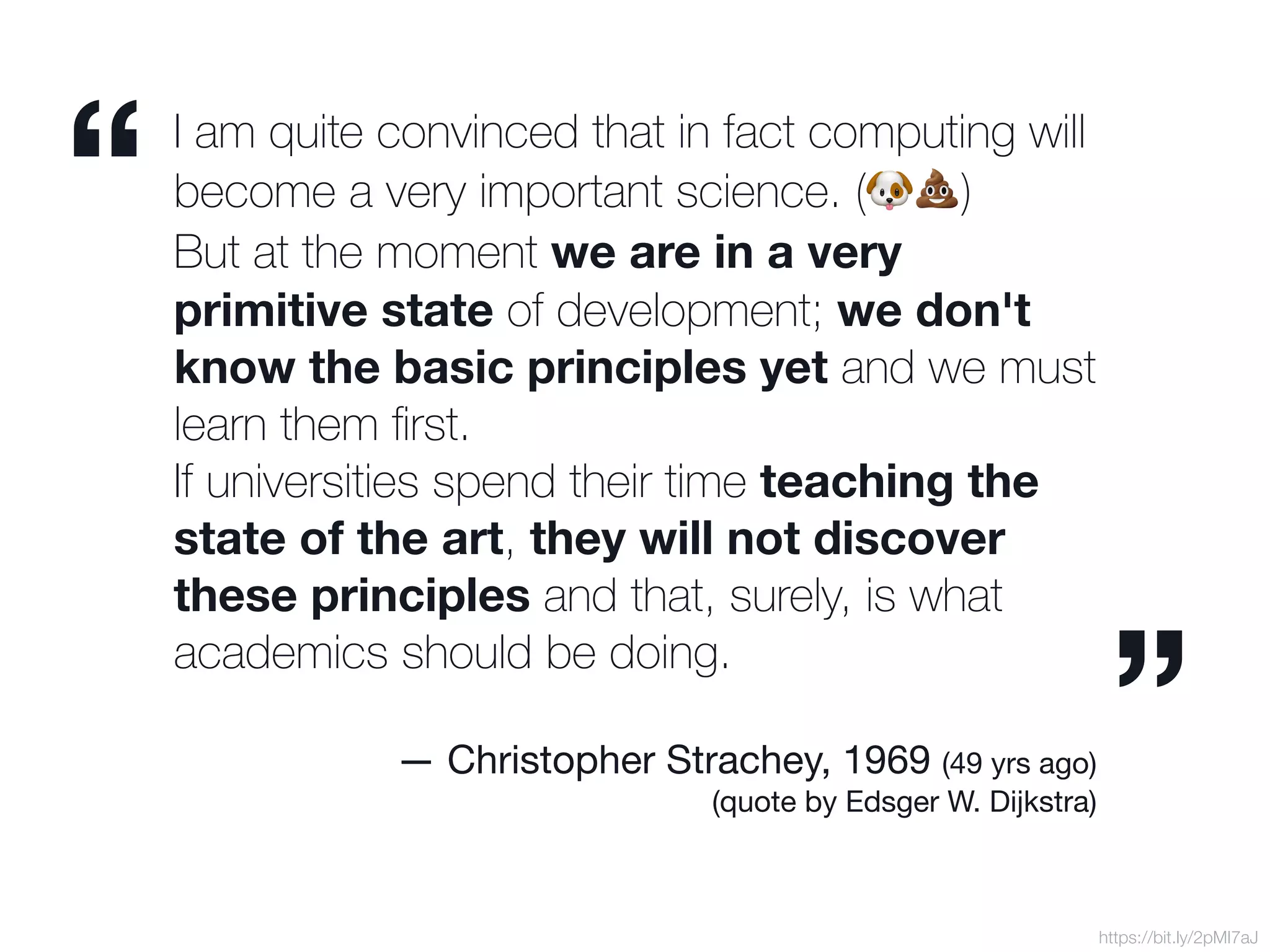 I am quite convinced that in fact computing will
become a very important science. (🐶💩)
But at the moment we are in a very
primitive state of development; we don't
know the basic principles yet and we must
learn them ﬁrst.  
If universities spend their time teaching the
state of the art, they will not discover
these principles and that, surely, is what
academics should be doing.



— Christopher Strachey, 1969 (49 yrs ago)

(quote by Edsger W. Dijkstra)
https://bit.ly/2pMI7aJ
“
”
 
