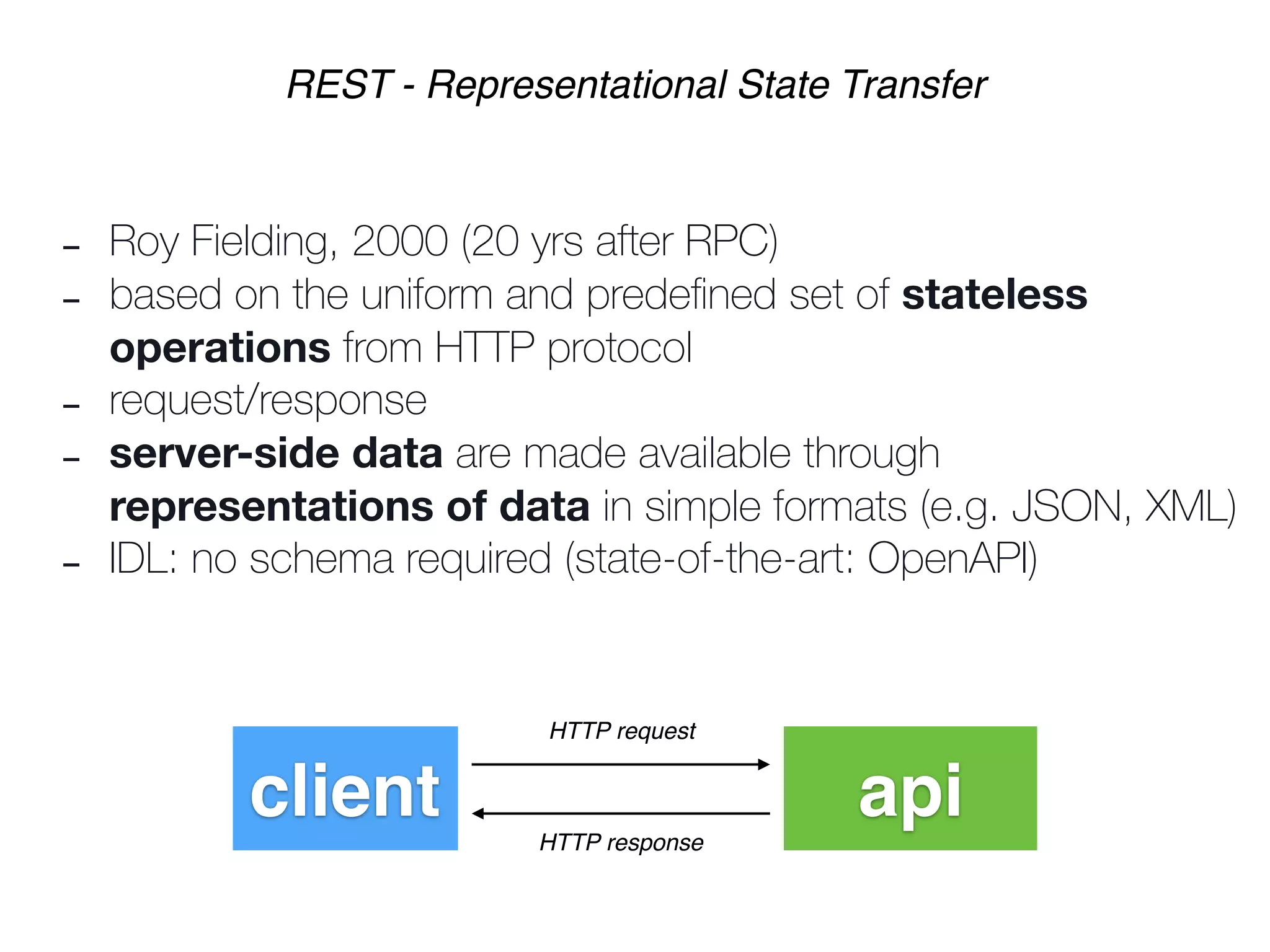 - Roy Fielding, 2000 (20 yrs after RPC)
- based on the uniform and predeﬁned set of stateless
operations from HTTP protocol
- request/response
- server-side data are made available through
representations of data in simple formats (e.g. JSON, XML)
- IDL: no schema required (state-of-the-art: OpenAPI)
REST - Representational State Transfer
client api
HTTP request
HTTP response
 
