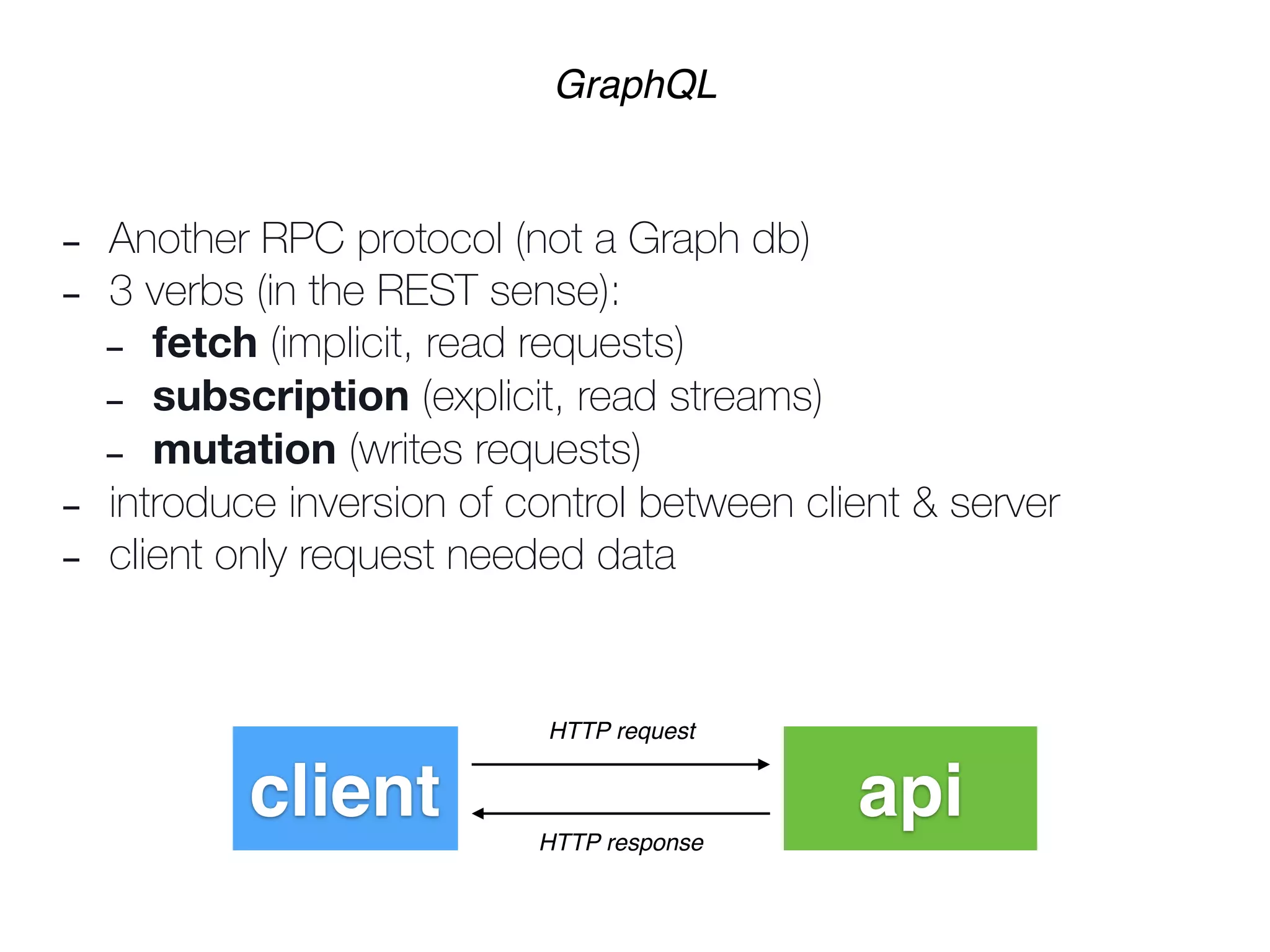 - Another RPC protocol (not a Graph db)
- 3 verbs (in the REST sense):
- fetch (implicit, read requests)
- subscription (explicit, read streams)
- mutation (writes requests)
- introduce inversion of control between client & server
- client only request needed data
GraphQL
client api
HTTP request
HTTP response
 