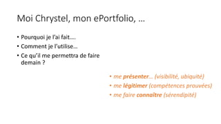 Moi	Chrystel,	mon	ePortfolio,	…
• Pourquoi	je	l’ai	fait….
• Comment	je	l’utilise…
• Ce	qu’il	me	permettra	de	faire	
demain	?
• me	présenter… (visibilité,	ubiquité)
• me	légitimer	(compétences	prouvées)
• me	faire	connaître (sérendipité)
 