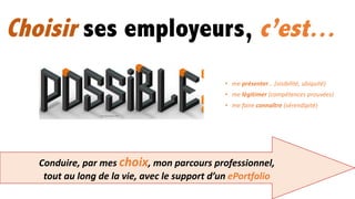 • me	présenter… (visibilité,	ubiquité)
• me	légitimer	(compétences	prouvées)
• me	faire	connaître (sérendipité)
Conduire,	par	mes	choix,	mon	parcours	professionnel,	
tout	au	long	de	la	vie,	avec	le	support	d’un	ePortfolio
Choisir ses employeurs, c’est…
 