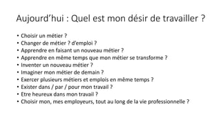 Aujourd’hui	:	Quel	est	mon	désir	de	travailler	?
• Choisir	un	métier	?
• Changer	de	métier	?	d’emploi	?
• Apprendre	en	faisant	un	nouveau	métier	?
• Apprendre	en	même	temps	que	mon	métier	se	transforme	?
• Inventer	un	nouveau	métier	?
• Imaginer	mon	métier	de	demain	?
• Exercer	plusieurs	métiers	et	emplois	en	même	temps	?
• Exister	dans	/	par	/	pour	mon	travail	?
• Etre	heureux	dans	mon	travail	?
• Choisir	mon,	mes	employeurs,	tout	au	long	de	la	vie	professionnelle	?
 