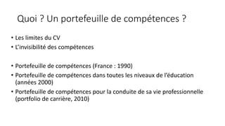 Quoi	?	Un	portefeuille	de	compétences	?
• Les	limites	du	CV
• L’invisibilité	des	compétences
• Portefeuille	de	compétences	(France	:	1990)
• Portefeuille	de	compétences	dans	toutes	les	niveaux	de	l’éducation	
(années	2000)
• Portefeuille	de	compétences	pour	la	conduite	de	sa	vie	professionnelle	
(portfolio	de	carrière,	2010)
 
