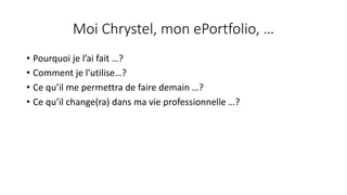 Moi	Chrystel,	mon	ePortfolio,	…
• Pourquoi	je	l’ai	fait …?
• Comment	je	l’utilise…?
• Ce	qu’il	me	permettra	de	faire	demain	…?
• Ce	qu’il	change(ra)	dans	ma	vie	professionnelle	…?
 