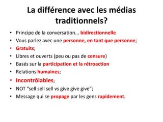 La différence avec les médiastraditionnels?Principe de la conversation... bidirectionnelleVousparlez avec unepersonne, en tantquepersonne;Gratuits;Libres et ouverts (peuou pas de censure)Baséssur la participation et la rétroactionRelations humaines;Incontrôlables;NOT “sell sell sellvs give givegive”;Message qui se propage par les gens rapidement.