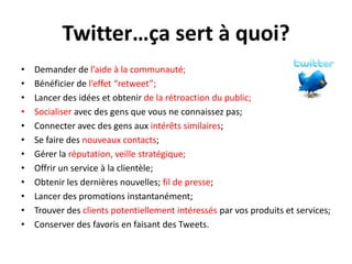 Twitter…ça sert à quoi?Demander de l’aide à la communauté;Bénéficier de l’effet “retweet”;Lancer des idées et obtenirde la rétroaction du public;Socialiser avec des gens quevous ne connaissez pas;Connecter avec des gens aux intérêtssimilaires;Se faire des nouveaux contacts;Gérer la réputation, veillestratégique;Offrir un service à la clientèle;Obtenir les dernièresnouvelles; fil de presse;Lancer des promotions instantanément;Trouver des clients potentiellementintéresséspar vosproduits et services;Conserver des favoris en faisant des Tweets.