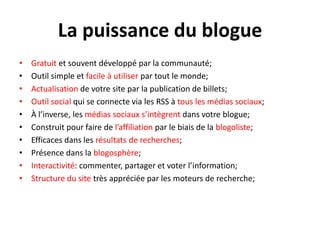 La puissance du blogueGratuit et souventdéveloppé par la communauté;Outil simple et facile à utiliser par tout le monde;Actualisation de votre site par la publication de billets;Outil social qui se connecte via les RSS à tous les médiassociaux;À l’inverse, les médiassociauxs’intègrentdansvotreblogue;Construit pour faire de l’affiliation par le biais de la blogoliste;Efficacesdans les résultats de recherches;Présencedans la blogosphère;Interactivité: commenter, partager et voter l’information;Structure du site trèsappréciée par les moteurs de recherche;