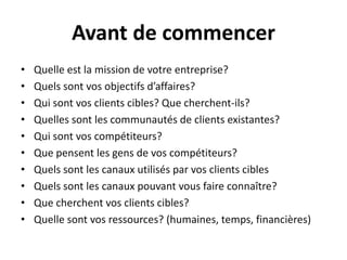 Avant de commencerQuelleest la mission de votreentreprise?Quelssontvosobjectifsd’affaires?Qui sontvos clients cibles? Quecherchent-ils?Quellessont les communautés de clients existantes?Qui sontvoscompétiteurs?Quepensent les gens de voscompétiteurs?Quelssont les canauxutilisés par vos clients ciblesQuelssont les canauxpouvantvous faire connaître?Quecherchentvos clients cibles?Quellesontvosressources? (humaines, temps, financières)