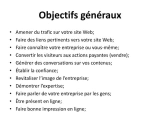 Objectifs générauxAmener du trafic sur votre site Web;Faire des liens pertinentsversvotre site Web;Faire connaîtrevotreentrepriseouvous-même;Convertir les visiteurs aux actions payantes (vendre);Générer des conversations survoscontenus;Établir la confiance;Revitaliserl’image de l’entreprise;Démontrerl’expertise;Faire parler de votreentreprise par les gens;Êtreprésent en ligne;Faire bonne impression en ligne;