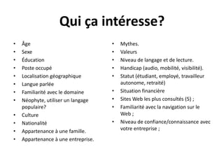 Qui çaintéresse?Âge Sexe Éducation Poste occupé Localisation géographique Langue parléeFamiliarité avec le domaine Néophyte, utiliser un langage populaire? Culture NationalitéAppartenance à une famille. Appartenance à une entreprise. Mythes. ValeursNiveau de langage et de lecture. Handicap (audio, mobilité, visibilité). Statut (étudiant, employé, travailleur autonome, retraité)Situation financièreSites Web les plus consultés (5) ;Familiarité avec la navigation sur le Web ;Niveau de confiance/connaissance avec votre entreprise ;