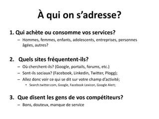 À qui on s’adresse?Qui achèteouconsommevos services? Hommes, femmes, enfants, adolescents, entreprises, personnesâgées, autres?Quels sites fréquentent-ils?Oùcherchent-ils? (Google, portails, forums, etc.)Sont-ilssociaux? (Facebook, Linkedin, Twitter, Plogg); Allezdoncvoirce qui se ditsurvotre champ d’activité; Search.twitter.com, Google, FacebookLexicon, Google Alert;Quedisent les gens de voscompétiteurs?Bons, douteux, manque de service