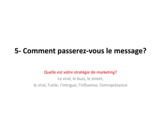 5- Comment passerez-vous le message?Quelleestvotrestratégie de marketing? Le viral, le buzz, le street, le viral, l’utile, l’intrigue, l’influence, l’omniprésence