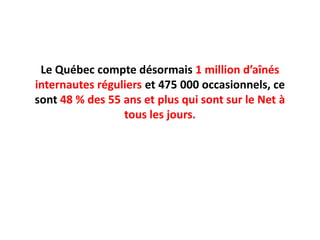 Le Québec compte désormais 1 million d’aînés internautes réguliers et 475 000 occasionnels, ce sont 48 % des 55 ans et plus qui sont sur le Net à tous les jours.