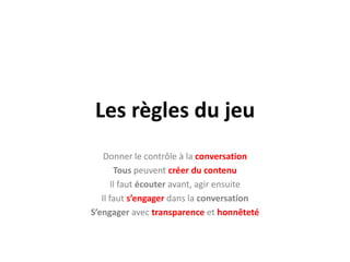 Les règles du jeuDonner le contrôle à la conversationTous peuvent créer du contenuIl faut écouter avant, agir ensuiteIl faut s’engager dans la conversationS’engager avec transparence et honnêteté