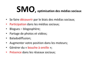 SMO, optimisation des médias sociauxSe faire découvrir par le biais des médias sociaux;Participation dans les médias sociaux;Blogues – blogosphère;Partage de photos et vidéos;Baladodiffusion;Augmenter votre position dans les moteurs;Générer du « bouche à oreille »;Présencedans les réseauxsociaux;