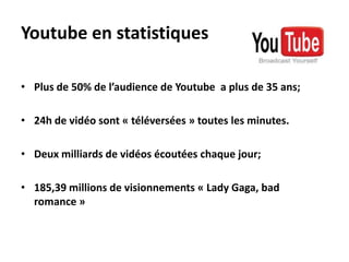 Youtube en statistiquesPlus de 50% de l’audience de Youtube  a plus de 35 ans;24h de vidéo sont « téléversées » toutes les minutes.Deux milliards de vidéos écoutées chaque jour;185,39 millions de visionnements « Lady Gaga, bad romance »