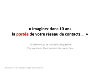 « Imaginez dans 10 ans la portée de votre réseau de contacts…  »  Des relations, ça se construit à long terme. C’estpourquoi, ilfaut commencer maintenant.Référence : The FacebookEra de Clara Shih