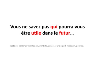 Vous ne savez pas qui pourra vous être utile dans le futur…Notaire, partenaire de tennis, dentiste, professeur de golf, médecin, peintre.
