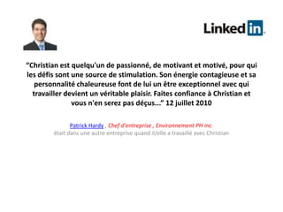 “Christian est quelqu'un de passionné, de motivant et motivé, pour qui les défis sont une source de stimulation. Son énergie contagieuse et sa personnalité chaleureuse font de lui un être exceptionnel avec qui travailler devient un véritable plaisir. Faites confiance à Christian et vous n'en serez pas déçus...” 12 juillet 2010Patrick Hardy, Chef d'entreprise , Environnement PH inc.était dans une autre entreprise quand il/elle a travaillé avec Christian 