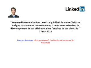 “Homme d'idées et d'action... voici ce qui décrit le mieux Christian. Intègre, passionné et très compétent, il saura vous aider dans le développement de vos affaires et dans l'atteinte de vos objectifs !” 27 mai 2010François Desmarais, directeur général , La Chambre de commerce de Fleurimont