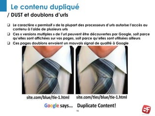 Le contenu dupliqué 
/ DUST et doublons d’urls 
 Le caractère « permissif » de la plupart des processeurs d’urls autorise l’accès au 
16 
contenu à l’aide de plusieurs urls 
 Ces « versions multiples » de l’url peuvent être découvertes par Google, soit parce 
qu’elles sont affichées sur vos pages, soit parce qu’elles sont utilisées ailleurs 
 Ces pages doublons envoient un mauvais signal de qualité à Google 
 