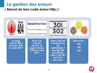 La gestion des erreurs 
/ Renvoi du bon code erreur http:// 
18 
La page 
« erreur 404 » 
renvoie-t’elle 
le code 404 ? 
Et en cas 
d’erreur 
serveur, la 
page renvoie-t’elle 
le code 
500 ? 
Quel code est 
renvoyé pour 
les 
redirections ? 
Souvent 302 
par défaut, 
mais c’est 301 
qu’il faut 
renvoyer ! 
Mais aussi : 
403 
502 
503 
… 
 