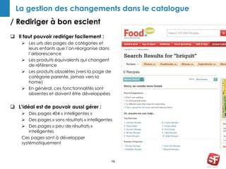 La gestion des changements dans le catalogue 
/ Rediriger à bon escient 
19 
 Il faut pouvoir rediriger facilement : 
 Les urls des pages de catégories et 
leurs enfants que l’on réorganise dans 
l’arborescence 
 Les produits équivalents qui changent 
de référence 
 Les produits obsolètes (vers la page de 
catégorie parente, jamais vers la 
home) 
 En général, ces fonctionnalités sont 
absentes et doivent être développées 
 L’idéal est de pouvoir aussi gérer : 
 Des pages 404 « intelligentes » 
 Des pages « sans résultats » intelligentes 
 Des pages « peu de résultats » 
intelligentes 
Ces pages sont à développer 
systématiquement 
 