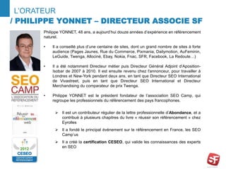 L’ORATEUR 
/ PHILIPPE YONNET – DIRECTEUR ASSOCIE SF 
Philippe YONNET, 48 ans, a aujourd’hui douze années d’expérience en référencement 
naturel. 
• Il a conseillé plus d’une centaine de sites, dont un grand nombre de sites à forte 
audience (Pages Jaunes, Rue du Commerce, Pixmania, Dailymotion, AuFeminin, 
LeGuide, Twenga, Allociné, Ebay, Nokia, Fnac, SFR, Facebook, La Redoute…) 
• Il a été notamment Directeur métier puis Directeur Général Adjoint d’Aposition- 
Isobar de 2007 à 2010. Il est ensuite revenu chez l'annonceur, pour travailler à 
Londres et New-York pendant deux ans, en tant que Directeur SEO International 
de Vivastreet, puis en tant que Directeur SEO International et Directeur 
Merchandising du comparateur de prix Twenga. 
• Philippe YONNET est le président fondateur de l’association SEO Camp, qui 
regroupe les professionnels du référencement des pays francophones. 
 Il est un contributeur régulier de la lettre professionnelle d’Abondance, et a 
contribué à plusieurs chapitres du livre « réussir son référencement » chez 
Eyrolles 
 Il a fondé le principal évènement sur le référencement en France, les SEO 
Camp’us 
 Il a créé la certification CESEO, qui valide les connaissances des experts 
en SEO 
 