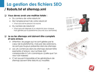 La gestion des fichiers SEO 
/ Robots.txt et sitemap.xml 
20 
 Vous devez avoir une maîtrise totale : 
 Du contenu de votre robots.txt 
 De l’emplacement de votre robots.txt 
• il faut pouvoir le placer à la racine 
 Du nombre de robots.txt 
• Il faut pouvoir disposer d’un robots.txt pour chaque 
host généré par la plateforme (tous les sous domaines) 
 Le ou les sitemaps xml doivent être complets 
et sans erreurs 
 Attention, les pages qui ne sont gérées par le 
coeur de la plateforme, mais par des extensions, 
ne sont pas toujours présentes dans les sitemaps 
 Les urls contenues dans les sitemaps doivent être 
exemptes d’erreurs. Leur syntaxe doit 
correspondre à l’url « canonique » (celle que l’on 
veut voir indexer) 
 C’est souvent impossible et les générateurs de 
sitemap doivent être réécrits ou modifiés 
 