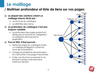 / Maîtriser profondeur et liste de liens sur vos pages 
21 
Le maillage 
 La plupart des solutions créent un 
maillage interne dicté par : 
 La structure du catalogue 
 La définition des menus 
 La profondeur du catalogue n’est pas 
toujours variable 
 La profondeur des pages produits est 
dictée par la structure en catégories / 
ss catégories ainsi que par la 
pagination 
 Pour le SEO, il faut pouvoir : 
 Siloiser les pages du catalogue (créer 
un maillage privilégiant l’univers en 
cours de consultation) 
 Corriger les problèmes de profondeur 
en « remontant » les pages importantes 
 Créer une structure qui permet à vos 
produits « phares » de recevoir le 
maximum de liens 
Page d’accueil 
Catégories 
Produits 
Listings 
 