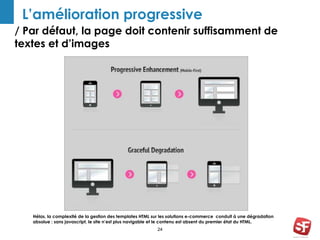 L’amélioration progressive 
/ Par défaut, la page doit contenir suffisamment de 
textes et d’images 
Hélas, la complexité de la gestion des templates HTML sur les solutions e-commerce conduit à une dégradation 
absolue : sans javascript, le site n’est plus navigable et le contenu est absent du premier état du HTML. 
24 
 