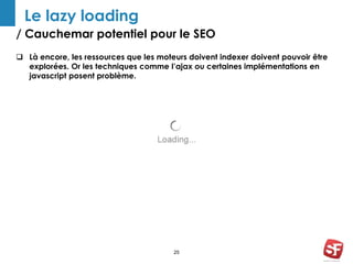 / Cauchemar potentiel pour le SEO 
25 
Le lazy loading 
 Là encore, les ressources que les moteurs doivent indexer doivent pouvoir être 
explorées. Or les techniques comme l’ajax ou certaines implémentations en 
javascript posent problème. 
 