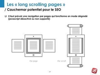Les « long scrolling pages » 
/ Cauchemar potentiel pour le SEO 
 Il faut prévoir une navigation par pages qui fonctionne en mode dégradé 
(javascript désactivé ou non supporté) 
27 
 