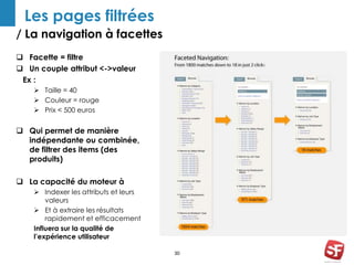/ La navigation à facettes 
30 
Les pages filtrées 
 Facette = filtre 
 Un couple attribut <->valeur 
Ex : 
 Taille = 40 
 Couleur = rouge 
 Prix < 500 euros 
 Qui permet de manière 
indépendante ou combinée, 
de filtrer des items (des 
produits) 
 La capacité du moteur à 
 Indexer les attributs et leurs 
valeurs 
 Et à extraire les résultats 
rapidement et efficacement 
Influera sur la qualité de 
l’expérience utilisateur 
 