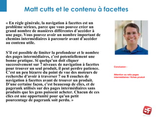 Matt cutts et le contenu à facettes 
« En règle générale, la navigation à facettes est un 
problème sérieux, parce que vous pouvez créer un 
grand nombre de manières différentes d’accéder à 
une page. Vous pouvez avoir un nombre important de 
chemins intermédiaires à parcourir avant d’accéder 
au contenu utile. 
S’il est possible de limiter la profondeur et le nombre 
des pages intermédiaires, c’est potentiellement une 
bonne pratique. Si quelqu’un doit cliquer 
successivement sur 7 niveaux de navigation à facettes 
pour trouver un seul produit, il peut perdre patience. 
C’est un peu bizarre du point de vue des moteurs de 
recherche d’avoir à traverser 7 ou 8 couches de 
navigation à facettes avant de trouver un produit. 
D’une certaine façon, c’est beaucoup de clics, et de 
pagerank utilisés sur des pages intermédiaires sans 
produits que les gens puissent acheter. Chacun de ces 
clics est une opportunité pour qu’un petit 
pourcentage de pagerank soit perdu. » 
Conclusion : 
Attention au ratio pages 
intermédiaires / fiches produit 
 