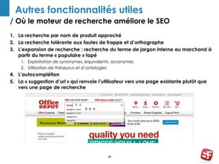 Autres fonctionnalités utiles 
/ Où le moteur de recherche améliore le SEO 
1. La recherche par nom de produit approché 
2. La recherche tolérante aux fautes de frappe et d’orthographe 
3. L’expansion de recherche : recherche du terme de jargon interne au marchand à 
partir du terme « populaire » tapé 
1. Exploitation de synonymes, équivalents, acronymes 
2. Utilisation de thésaurus et d’ontologies 
4. L’autocomplétion 
5. La « suggestion d’url » qui renvoie l’utilisateur vers une page existante plutôt que 
34 
vers une page de recherche 
 