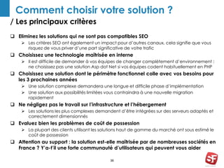 Comment choisir votre solution ? 
/ Les principaux critères 
 Eliminez les solutions qui ne sont pas compatibles SEO 
 Les critères SEO ont également un impact pour d’autres canaux, cela signifie que vous 
risquez de vous priver d’une part significative de votre trafic 
 Choisissez une technologie maîtrisée en interne 
 Il est difficile de demander à vos équipes de changer complètement d’environnement : 
ne choisissez pas une solution Asp dot Net si vos équipes codent habituellement en PHP 
 Choisissez une solution dont le périmètre fonctionnel colle avec vos besoins pour 
36 
les 3 prochaines années 
 Une solution complexe demandera une longue et difficile phase d’implémentation 
 Une solution aux possibilités limitées vous contraindra à une nouvelle migration 
rapidement 
 Ne négligez pas le travail sur l’infrastructure et l’hébergement 
 Les solutions les plus complexes demandent d’être intégrées sur des serveurs adaptés et 
correctement dimensionnés 
 Evaluez bien les problèmes de coût de possession 
 La plupart des clients utilisant les solutions haut de gamme du marché ont sous estimé le 
coût de possession 
 Attention au support : la solution est-elle maîtrisée par de nombreuses sociétés en 
France ? Y’a-t’il une forte communauté d’utilisateurs qui peuvent vous aider 
 
