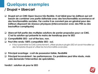 Quelques exemples 
/ Drupal + Ubercart 
 Drupal est un CMS Open Source très flexible. Il est idéal pour les éditeurs qui ont 
besoin de combiner une partie éditoriale avec des fonctionnalités ecommerce et 
des fonctionnalités sociales. Par contre il ne convient pas en général pour des 
éditeurs disposant de réseaux physiques (interconnexion avec des PIM ou des 
backoffice compliquée) 
 Ubercart fait partie des multiples solutions de panier proposées pour ce CMS. 
C’est la solution qui présente le moins de handicap pour le SEO 
 Compatibilité SEO : out of the box, non. 
 Peut être rendu 100% compatible SEO : oui. 
 Il faut paramétrer le CMS correctement, utiliser plusieurs plugins SEO et savoir travailler sur 
des templates Drupal et utiliser les fonctionnalités avancées 
 Principal avantage : coût de possession faible, flexibilité 
 Principal inconvénient : les performances. Ce problème peut être résolu, mais 
cela demande l’intervention de spécialistes. 
37 
Verdict : solution ok pour le SEO 
 