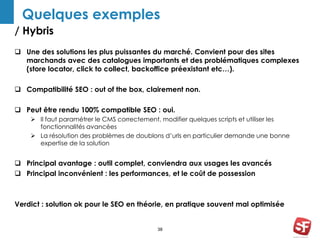 Quelques exemples 
/ Hybris 
 Une des solutions les plus puissantes du marché. Convient pour des sites 
marchands avec des catalogues importants et des problématiques complexes 
(store locator, click to collect, backoffice préexistant etc…). 
 Compatibilité SEO : out of the box, clairement non. 
 Peut être rendu 100% compatible SEO : oui. 
 Il faut paramétrer le CMS correctement, modifier quelques scripts et utiliser les 
38 
fonctionnalités avancées 
 La résolution des problèmes de doublons d’urls en particulier demande une bonne 
expertise de la solution 
 Principal avantage : outil complet, conviendra aux usages les avancés 
 Principal inconvénient : les performances, et le coût de possession 
Verdict : solution ok pour le SEO en théorie, en pratique souvent mal optimisée 
 