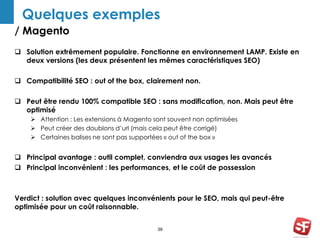 Quelques exemples 
/ Magento 
 Solution extrêmement populaire. Fonctionne en environnement LAMP. Existe en 
deux versions (les deux présentent les mêmes caractéristiques SEO) 
 Compatibilité SEO : out of the box, clairement non. 
 Peut être rendu 100% compatible SEO : sans modification, non. Mais peut être 
39 
optimisé 
 Attention : Les extensions à Magento sont souvent non optimisées 
 Peut créer des doublons d’url (mais cela peut être corrigé) 
 Certaines balises ne sont pas supportées « out of the box » 
 Principal avantage : outil complet, conviendra aux usages les avancés 
 Principal inconvénient : les performances, et le coût de possession 
Verdict : solution avec quelques inconvénients pour le SEO, mais qui peut-être 
optimisée pour un coût raisonnable. 
 