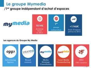 Le groupe Mymedia 
/1er groupe indépendant d’achat d’espaces 
Les agences du Groupe My Media 
SEO 
CRO / Analytics 
Local Media 
Geomarketing 
Advertising 
Agency 
Media 
Strategy 
Consultants 
Brand 
content 
10 M€ 
de marge 
brute 
en 2013 
1er 
groupe 
indépendant 
+1 Md€ 
bruts d’espaces 
prévus en 2014 
 