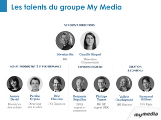 Les talents du groupe My Media 
ACCOUNT DIRECTORS 
Séverine Six 
DG 
Camille Gicquel 
Directrice 
Commerciale 
ACHAT, PRODUCTIVITÉ ET PERFORMANCE 
Benjamin 
Séguillon 
DGA 
expert e-commerce 
Philippe 
Yonnet 
DG SF, 
expert SEO 
Aurora 
David 
Directrice 
des achats 
Patrice 
Orgeas 
Directeur 
des études 
CREATION 
& CONTENU 
Valérie 
Gaschignard 
DG Stratco 
Emmanuel 
Gillibert 
DG Eggs 
Eric 
Chaillou 
DG Geovista 
EXPERTISE DIGITALE 
 