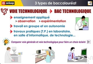VOIE TECHNOLOGIQUE                       BAC TECHNOLOGIQUE
  enseignement appliqué
   > observation > expérimentation
  travail en groupe et en autonomie
  travaux pratiques (T.P.) en laboratoire,
  en salle d’informatique, de technologie...

Comparer voie générale et voie technologique pour faire un choix éclairé
 